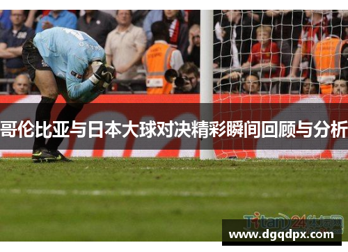 哥伦比亚与日本大球对决精彩瞬间回顾与分析