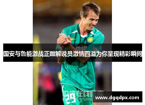 国安与鲁能激战正酣解说员激情四溢为你呈现精彩瞬间