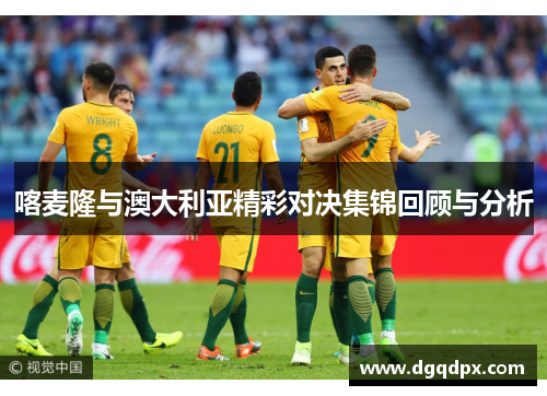 喀麦隆与澳大利亚精彩对决集锦回顾与分析