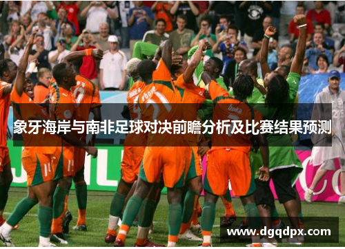 象牙海岸与南非足球对决前瞻分析及比赛结果预测