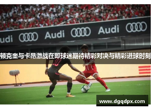 顿克奎与卡昂激战在即球迷期待精彩对决与精彩进球时刻