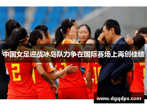 中国女足迎战冰岛队力争在国际赛场上再创佳绩
