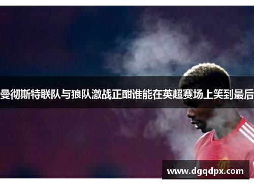 曼彻斯特联队与狼队激战正酣谁能在英超赛场上笑到最后